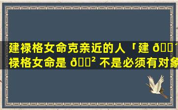 建禄格女命克亲近的人「建 🐴 禄格女命是 🌲 不是必须有对象」